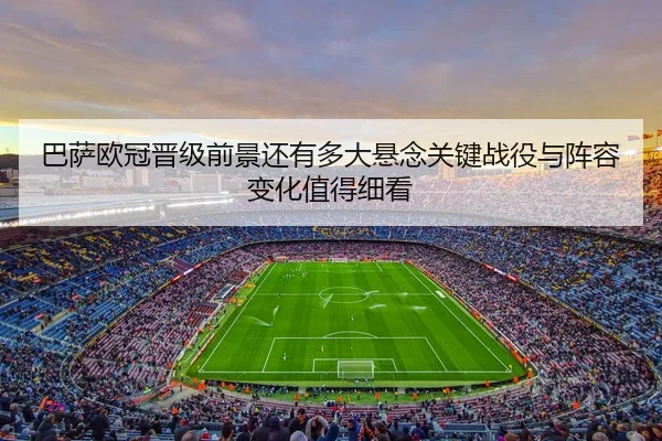 巴萨欧冠晋级前景还有多大悬念关键战役与阵容变化值得细看