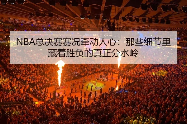 NBA总决赛赛况牵动人心：那些细节里藏着胜负的真正分水岭