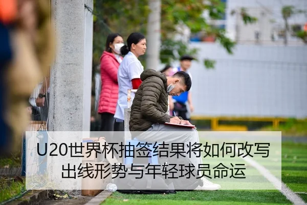 U20世界杯抽签结果将如何改写出线形势与年轻球员命运